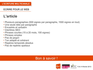 L'ECRITURE MULTICANALE

ECRIRE POUR LE WEB

L'article
• Plusieurs paragraphes (500 signes par paragraphe, 1500 signes en tout)
• Une seule idée par paragraphe
• Encadrés et verbatim
• Intertitres SEO
• Phrases courtes (15 à 20 mots, 100 signes)
• Phrases simples
• Pas de jargon
• Ton adapté et cohérent
• Repères temporels absolus
• Pas de repères spatiaux

Bon à savoir !
13 & 14 février 2013

 