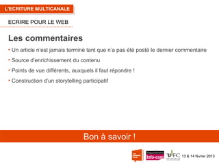 L'ECRITURE MULTICANALE

ECRIRE POUR LE WEB

Les commentaires
• Un article n’est jamais terminé tant que n’a pas été posté le dernier commentaire
• Source d’enrichissement du contenu
• Points de vue différents, auxquels il faut répondre !
• Construction d’un storytelling participatif

Bon à savoir !
13 & 14 février 2013

 