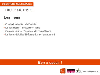 L'ECRITURE MULTICANALE

ECRIRE POUR LE WEB

Les liens
• Contextualisation de l’article
• Le lien est un “encadré en ligne”
• Gain de temps, d’espace, de compétence
• Le lien crédibilise l’information en la sourçant

Bon à savoir !
13 & 14 février 2013

 