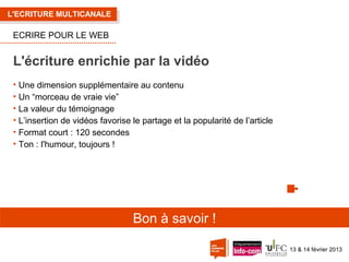 L'ECRITURE MULTICANALE

ECRIRE POUR LE WEB

L'écriture enrichie par la vidéo
• Une dimension supplémentaire au contenu
• Un “morceau de vraie vie”
• La valeur du témoignage
• L’insertion de vidéos favorise le partage et la popularité de l’article
• Format court : 120 secondes
• Ton : l'humour, toujours !

Bon à savoir !
13 & 14 février 2013

 