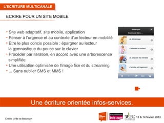 L'ECRITURE MULTICANALE

ECRIRE POUR UN SITE MOBILE

• Site web adaptatif, site mobile, application
• Penser à l'urgence et au contexte d'un lecteur en mobilité
• Etre le plus concis possible : épargner au lecteur
la gymnastique du pouce sur le clavier
• Procéder par itération, en accord avec une arborescence
simplifiée
• Une utilisation optimisée de l'image fixe et du streaming
• ... Sans oublier SMS et MMS !

Une écriture orientée infos-services.
Crédits | Ville de Besançon

13 & 14 février 2013

 