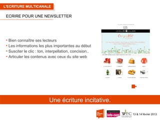 L'ECRITURE MULTICANALE

ECRIRE POUR UNE NEWSLETTER

• Bien connaître ses lecteurs
• Les informations les plus importantes au début
• Susciter le clic : ton, interpellation, concision..
• Articuler les contenus avec ceux du site web

Une écriture incitative.
13 & 14 février 2013

 