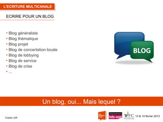 L'ECRITURE MULTICANALE

ECRIRE POUR UN BLOG

• Blog généraliste
• Blog thématique
• Blog projet
• Blog de concertation locale
• Blog de lobbying
• Blog de service
• Blog de crise
• ...

Un blog, oui... Mais lequel ?
Crédits | DR

13 & 14 février 2013

 