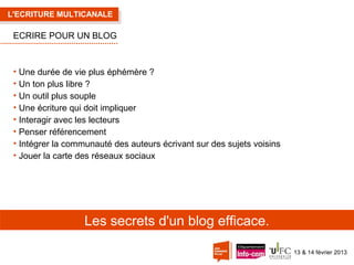 L'ECRITURE MULTICANALE

ECRIRE POUR UN BLOG

• Une durée de vie plus éphémère ?
• Un ton plus libre ?
• Un outil plus souple
• Une écriture qui doit impliquer
• Interagir avec les lecteurs
• Penser référencement
• Intégrer la communauté des auteurs écrivant sur des sujets voisins
• Jouer la carte des réseaux sociaux

Les secrets d'un blog efficace.
13 & 14 février 2013

 