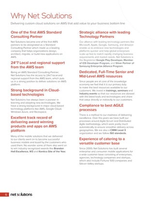 Why Net Solutions
Delivering custom cloud solutions on AWS that add value to your business bottom line
One of the first AWS Standard
Consulting Partner
Net Solutions became one of the first AWS
partners to be designated as a Standard
Consulting Partner which made us a leading
company that helps organizations design,
architect, migrate, or build new applications on
AWS.
24*7 Local and regional support
from the AWS team
Being an AWS Standard Consulting Partner,
Net Solutions has the access to 24x7 local and
regional support from the AWS team, which puts
us in a strong position to deliver solutions on AWS
platform.
Strong background in Cloud-
based technologies
Net Solutions has always been a pioneer in
learning and adopting new technologies. We
have a strong background in major cloud-based
technology platforms like AWS, Google Cloud,
Windows Azure, and Rackspace.
Excellent track record of
delivering award winning
products and apps on AWS
platform
Many of the mobile solutions that we delivered
to our clients went on to become successful
business models and loved by the customers who
used them. No wonder some of them also went on
to win industry recognized awards like Brandon
Hall Excellence, W3 and Kentico Site of the Year.
Strategic alliance with leading
Technology Partners
Our alliance with leading technology partners like
Microsoft, Apple, Google, Samsung, and Amazon
enable us to embrace new technologies and
platforms quicker and help global enterprises
scale up fast to match rapidly changing business
requirements and market needs. Net Solutions is
the Registered Google Play Developer, Member
of iOS Developer Program, and Silver Partner of
Samsung Enterprise Alliance Program.
Dedicated, Full-Time Senior and
Mid-Level AWS resources
Since people are at core of the knowledge
economy we feel that it is our primary duty
to make the best resources available to our
customers. We invest in trainings, seminars and
industry events so that our resources are abreast
with the latest tools and technologies and share
that value directly or indirectly to our customers.
Compliance to best AGILE
processes
There is a method to our madness of delivering
excellence. Over the years we have built our
processes around Agile-Scrum and Distributed
Agile methodology, which work pretty much
automatically to ensure smoother delivery across
geographies. We are also a CMMi Level 3
organization and we follow ISO standards.
Experience of catering to a
versatile customer base
Since 2000, Net Solutions has built several
enterprise and consumer mobile applications for
a wide customer base consisting of enterprises,
agencies, technology companies and startups,
which also include Fortune 500 companies and
Silicon Valley startups.
6
 