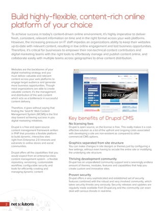 Websites are the backbones of your
digital marketing strategy and you
must deliver valuable and relevant
content across your web platforms to
engage target audience and generate
more business opportunities. Though
most organizations are able to create
valuable content, it’s the management
and distribution of the web content
which acts as a bottleneck in successful
content delivery.
Therefore, it goes without saying that
finding the ‘best-fit’ Web Content
Management System (WCMS) is the first
step toward achieving success in you
digital marketing initiatives.
Drupal is a free and open-source
content management framework written
in PHP that provides a flexible platform
to build dynamic, interactive sites
right from Enterprise 2.0 intranets and
extranets to online stores and social
communities.
Drupal offers all the capabilities that you
would expect from an enterprise-class
content management system - a flexible
repository, versioning, customizable
workflow, configurable security and
tools for efficiently creating and
managing dynamic content
.
No licensing fees
Drupal is open source, so the license is free. This really makes it a cost-
effective solution as a lot of the upfront and ongoing costs associated
with developing a site are non-existent as compared to other
commercial CMS options.
Graphics separated from site structure
You can make changes in site designs or themes just by configuring a
few settings, without even having to recode the entire site or modifying
the underlying site structure.
Thriving development community
Drupal has an unparalleled community support and a seemingly endless
amount of themes, modules, features and capabilities that help you
create custom and innovative sites.
Proven security
Drupal offers a very sophisticated and established set of security
features combined with the robust and very involved community, which
takes security threats very seriously. Security releases and updates are
regularly made available from Drupal.org and the community can even
deal with serious threats in real-time.
Build highly-flexible, content-rich online
platform of your choice
To achieve success in today’s content-driven online environment, it’s highly imperative to deliver
fresh, consistent, relevant information on time and in the right format across your web platforms.
However, the increasing pressure on IT staff impedes an organizations ability to keep their websites
up-to-date with relevant content, resulting in low online engagement and lost business opportunities.
Therefore, it’s critical for businesses to empower their non-technical content contributors and
digital marketing teams with the right tools to effortlessly manage and publish content online, and
collaborate easily with multiple teams across geographies to drive content distribution.
Key benefits of Drupal CMS
2
 