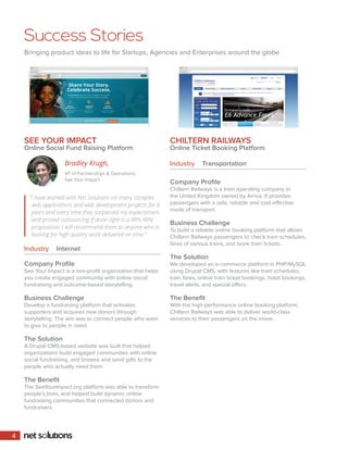 Success Stories
Bringing product ideas to life for Startups, Agencies and Enterprises around the globe
SEE YOUR IMPACT
Online Social Fund Raising Platform
Industry	 Internet
Company Profile
See Your Impact is a non-profit organization that helps
you create engaged community with online social
fundraising and outcome-based storytelling.
Business Challenge
Develop a fundraising platform that activates
supporters and acquires new donors through
storytelling. The aim was to connect people who want
to give to people in need.
The Solution
A Drupal CMS-based website was built that helped
organizations build engaged communities with online
social fundraising, and browse and send gifts to the
people who actually need them.
The Benefit
The SeeYourImpact.org platform was able to transform
people’s lives, and helped build dynamic online
fundraising communities that connected donors and
fundraisers.
CHILTERN RAILWAYS
Online Ticket Booking Platform
Company Profile
Chiltern Railways is a train operating company in
the United Kingdom owned by Arriva. It provides
passengers with a safe, reliable and cost effective
mode of transport.
Business Challenge
To build a reliable online booking platform that allows
Chiltern Railways passengers to check train schedules,
fares of various trains, and book train tickets.
The Solution
We developed an e-commerce platform in PHP/MySQL
using Drupal CMS, with features like train schedules,
train fares, online train ticket bookings, hotel bookings,
travel alerts, and special offers.
The Benefit
With the high-performance online booking platform,
Chiltern Railways was able to deliver world-class
services to their passengers on the move.
Industry	 Transportation
“I have worked with Net Solutions on many complex
web applications and web development projects for 6
years and every time they surpassed my expectations
and proved outsourcing if done right is a WIN-WIN
proposition. I will recommend them to anyone who is
looking for high quality work delivered on time.”
Bradley Krugh,
VP of Partnerships  Operations,
See Your Impact
4
 