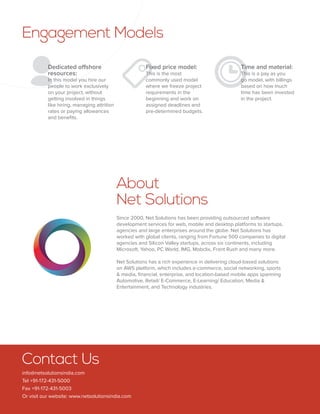 Contact Us
info@netsolutionsindia.com
Tel +91-172-431-5000
Fax +91-172-431-5003
Or visit our website: www.netsolutionsindia.com
About
Net Solutions
Since 2000, Net Solutions has been providing outsourced software
development services for web, mobile and desktop platforms to startups,
agencies and large enterprises around the globe. Net Solutions has
worked with global clients, ranging from Fortune 500 companies to digital
agencies and Silicon Valley startups, across six continents, including
Microsoft, Yahoo, PC World, IMG, Mobclix, Front Rush and many more.
Net Solutions has a rich experience in delivering cloud-based solutions
on AWS platform, which includes e-commerce, social networking, sports
 media, financial, enterprise, and location-based mobile apps spanning
Automotive, Retail/ E-Commerce, E-Learning/ Education, Media 
Entertainment, and Technology industries.
 
Engagement Models
Dedicated offshore
resources:
In this model you hire our
people to work exclusively
on your project, without
getting involved in things
like hiring, managing attrition
rates or paying allowances
and benefits.
Fixed price model:
This is the most
commonly used model
where we freeze project
requirements in the
beginning and work on
assigned deadlines and
pre-determined budgets.
Time and material:
This is a pay as you
go model, with billings
based on how much
time has been invested
in the project.
 