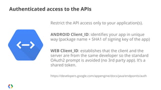 Authenticated access to the APIs
Restrict the API access only to your application(s).
ANDROID Client_ID: identifies your app in unique
way (package name + SHA1 of signing key of the app)
WEB Client_ID: establishes that the client and the
server are from the same developer so the standard
OAuth2 prompt is avoided (no 3rd party app). It’s a
shared token.
https://developers.google.com/appengine/docs/java/endpoints/auth

 