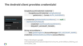 The Android client provides credentials!
GoogleAccountCredential credential =
GoogleAccountCredential.usingAudience(
getActivity(), Consts.AUTH_AUDIENCE);
if (credential.getSelectedAccountName() == null) {
startActivityForResult(
credential.newChooseAccountIntent(),
REQUEST_ACCOUNT_PICKER);
String accountName =
data.getStringExtra(AccountManager.KEY_ACCOUNT_NAME);
credential.setSelectedAccountName(accountName);
https://developers.google.
com/appengine/docs/java/endpoints/consume_android#Java_Making_aut
henticated_calls

 