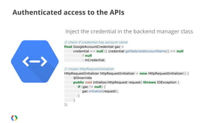 Authenticated access to the APIs
Inject the credential in the backend manager class
// check if credential has account name
final GoogleAccountCredential gac =
credential == null || credential.getSelectedAccountName() == null
? null
: mCredential;
// create HttpRequestInitializer
HttpRequestInitializer httpRequestInitializer = new HttpRequestInitializer() {
@Override
public void initialize(HttpRequest request) throws IOException {
if (gac != null) {
gac.initialize(request);
}
}
};

 