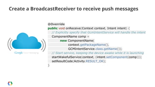 Create a BroadcastReceiver to receive push messages
@Override
public void onReceive(Context context, Intent intent) {
// Explicitly specify that GcmIntentService will handle the intent
ComponentName comp =
new ComponentName(
context.getPackageName(),
GCMIntentService.class.getName());
// Start service, keeping the device awake while it is launching
startWakefulService(context, (intent.setComponent(comp)));
setResultCode(Activity.RESULT_OK);
}

 