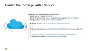 Handle the message with a Service
protected void onHandleIntent(Intent intent) {
Bundle extras = intent.getExtras();
GoogleCloudMessaging gcm = GoogleCloudMessaging.getInstance(this);
String msgType = gcm.getMessageType(intent);
if (extras.isEmpty()) { // has effect of unparcelling Bundle
…
}
if (GoogleCloudMessaging.MESSAGE_TYPE_MESSAGE.equals(messageType)) {
…
}
// Release the wake lock provided by the WakefulBroadcastReceiver.
GCMBroadcastReceiver.completeWakefulIntent(intent);
}

 