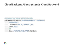 CloudBackendASync extends CloudBackend

// execute the query with the handler
mProcessingFragment.getCloudBackend().listByKind(
"Guestbook",
CloudEntity.PROP_CREATED_AT,
Order.DESC,
50,
Scope.FUTURE_AND_PAST, handler);

 