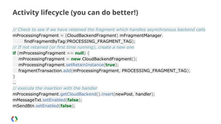 Activity lifecycle (you can do better!)
// Check to see if we have retained the fragment which handles asynchronous backend calls
mProcessingFragment = (CloudBackendFragment) mFragmentManager.
findFragmentByTag(PROCESSING_FRAGMENT_TAG);
// If not retained (or first time running), create a new one
if (mProcessingFragment == null) {
mProcessingFragment = new CloudBackendFragment();
mProcessingFragment.setRetainInstance(true);
fragmentTransaction.add(mProcessingFragment, PROCESSING_FRAGMENT_TAG);
}
…
// execute the insertion with the handler
mProcessingFragment.getCloudBackend().insert(newPost, handler);
mMessageTxt.setEnabled(false);
mSendBtn.setEnabled(false);

 