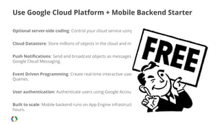 Use Google Cloud Platform + Mobile Backend Starter
Optional server-side coding: Control your cloud service using Android and iOS client libraries.
Cloud Datastore: Store millions of objects in the cloud and manage them from your app.
Push Notifications: Send and broadcast objects as messages via Apple Push Notifications and
Google Cloud Messaging.
Event Driven Programming: Create real-time interactive user experiences using Continuous
Queries.
User authentication: Authenticate users using Google Accounts and control access on private data.
Built to scale: Mobile backend runs on App Engine infrastructure to scale to millions of users within
hours.

 