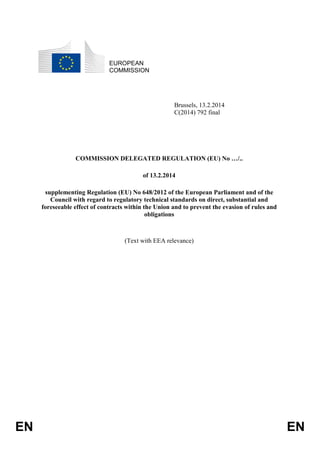 EUROPEAN
COMMISSION

Brussels, 13.2.2014
C(2014) 792 final

COMMISSION DELEGATED REGULATION (EU) No …/..
of 13.2.2014
supplementing Regulation (EU) No 648/2012 of the European Parliament and of the
Council with regard to regulatory technical standards on direct, substantial and
foreseeable effect of contracts within the Union and to prevent the evasion of rules and
obligations

(Text with EEA relevance)

EN

EN

 