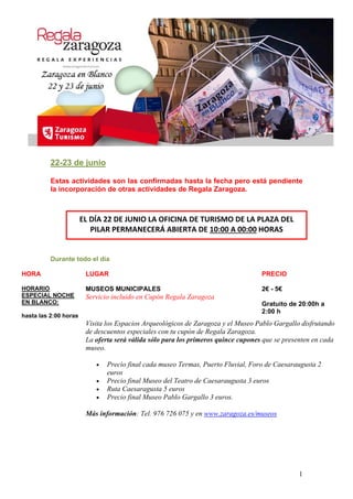 22-23 de junio
Estas actividades son las confirmadas hasta la fecha pero está pendiente
la incorporación de otras actividades de Regala Zaragoza.
EL DÍA 22 DE JUNIO LA OFICINA DE TURISMO DE LA PLAZA DEL 
PILAR PERMANECERÁ ABIERTA DE 10:00 A 00:00 HORAS 
Durante todo el día
HORA LUGAR PRECIO
HORARIO
ESPECIAL NOCHE
EN BLANCO:
hasta las 2:00 horas
MUSEOS MUNICIPALES
Servicio incluido en Cupón Regala Zaragoza
2€ - 5€
Gratuito de 20:00h a
2:00 h
Visita los Espacios Arqueológicos de Zaragoza y el Museo Pablo Gargallo disfrutando
de descuentos especiales con tu cupón de Regala Zaragoza.
La oferta será válida sólo para los primeros quince cupones que se presenten en cada
museo.
 Precio final cada museo Termas, Puerto Fluvial, Foro de Caesaraugusta 2
euros
 Precio final Museo del Teatro de Caesaraugusta 3 euros
 Ruta Caesaragusta 5 euros
 Precio final Museo Pablo Gargallo 3 euros.
Más información: Tel. 976 726 075 y en www.zaragoza.es/museos
1
 