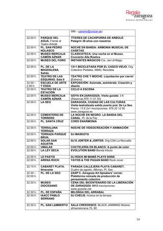 096 – paranin@unizar.es)
22.00 h. PARQUE DEL
AGUA. Frente al
Teatro Arbolé
TÍTERES DE CACHIPORRA DE ARBOLÉ:
Pelegrín 30 años con nosotros
22.00 h. PL. SAN PEDRO
NOLASCO
NOCHE EN BANDA: ARMONIA MUSICAL DE
CASETAS
22.00 h. MUSEO IBERCAJA
CAMÓN AZNAR
CLASICOTECA: Una noche en el Museo.
Concierto Alla Rústica
22.00 h. MUSEO DEL FORO INSTANTES MÁGICOS Cía. Javi el Mago
22.00 h. PL. DE LA
MAGDALENA.
Salida
13+1 BICICLETADA POR EL CASCO VIEJO. Org.
Colectivo Pedalea, AMAI, Recicleta
22.00 h. TEATRO DE LAS
ESQUINAS. Sala 0
TEATRO CHE Y MOCHE: Liquidación por cierre!
(Estreno)
22.00 –
2.00 h.
ESCUELA DE ARTE
Y ESDA
EXPOSICIÓN: Asómate, asómbrate. Creación y
diseño
22.00 h. TEATRO DE LA
ESTACIÓN
CICLO A ESCENA
22.00 h. MUSEO IBERCAJA
CAMÓN AZNAR
GOYA EN ZARAGOZA. Visita guiada: 3 €
(Reservas 876 11 01 50)
22.00 h. LA SEO ZARAGOZA, CIUDAD DE LAS CULTURAS.
Visita teatralizada salida puerta pral. De La Seo.
Precio: 13 € 2x1 Inscripciones: 976 20 12 00
www.zaragoza.es
22.00 h. CEMENTERIO DE
TORRERO
LA NOCHE EN NEGRO: LA BANDA DEL
CANAL. Pl. de la Paz
22.00 h. PL. SANTA CRUZ CORO ENARMONIA
22.00 h. TERRALUNA
TERRAZA
NOCHE DE VIDEOCREACIÓN Y ANIMACIÓN
22:00 h. TERRAZA PARQUE
BRUIL
DJ MASKOTA
22:00 h. SOLAR SAN
AGUSTIN
DJ’S JORTER & JORTER. Org CSA La Revuelta
22:00 h. UMALAS COCTELERÍA EN BLANCO: A punto de color
22.00 h. LA LEY SECA EVOLUTION BAND Banda tributo
22.00 h. LE PASTIS DJ ROCK MI MAMÁ PLAYS SONS
22.00 h. ARENA ROCK YAYOS & THE PAGAN BAND Rock cover
22:15 h. CABARET PLATA.
Itinerante
PARADA CALLEJERA PLATA CABARET.
Cuatro de agosto, Alfonso, Pl, Sas
22.30 –
02:00 h.
PL. DE LA SEO ZASP’C. Zaragoza Art Speakers’ corner.
Plataforma nómada de producción de
pensamiento colectivo
22.30 h. MUSEO
DIOCESANO
CENA DEL BICENTENARIO DE LA LIBERACIÓN
DE ZARAGOZA 1813 Inscripciones:
www.gozarte.net
22.30 h. PL. DE ESPAÑA MILONGA DEL ARRABAL
22:30 h. IAACC PABLO
SERRANO
DJ CHELIS, música en la terraza
22.30 h. PL. SAN LAMBERTO SALA CREEDENCE: BLACK JAMMING Música
afroamericana 70, 80
14
 