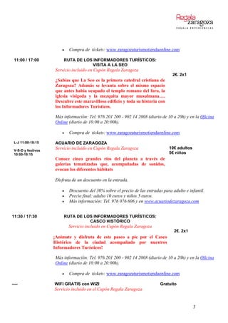  Compra de tickets: www.zaragozaturismotiendaonline.com
11:00 / 17:00 RUTA DE LOS INFORMADORES TURÍSTICOS:
VISITA A LA SEO
Servicio incluido en Cupón Regala Zaragoza
¿Sabías que La Seo es la primera catedral cristiana de
Zaragoza? Además se levanta sobre el mismo espacio
que antes había ocupado el templo romano del foro, la
iglesia visigoda y la mezquita mayor musulmana….
Descubre este maravilloso edificio y toda su historia con
los Informadores Turísticos.
2€. 2x1
Más información: Tel. 976 201 200 - 902 14 2008 (diario de 10 a 20h) y en la Oficina
Online (diario de 10:00 a 20:00h).
 Compra de tickets: www.zaragozaturismotiendaonline.com
L-J 11:00-18:15
V-S-D y festivos
10:00-19:15
ACUARIO DE ZARAGOZA
Servicio incluido en Cupón Regala Zaragoza
Conoce cinco grandes ríos del planeta a través de
galerías tematizadas que, acompañadas de sonidos,
evocan los diferentes hábitats
10€ adultos
5€ niños
Disfruta de un descuento en la entrada.
 Descuento del 30% sobre el precio de las entradas para adulto e infantil.
 Precio final: adulto 10 euros y niños 5 euros.
 Más información: Tel. 976 076 606 y en www.acuariodezaragoza.com
11:30 / 17:30 RUTA DE LOS INFORMADORES TURÍSTICOS:
CASCO HISTÓRICO
Servicio incluido en Cupón Regala Zaragoza
¡Anímate y disfruta de este paseo a pie por el Casco
Histórico de la ciudad acompañado por nuestros
Informadores Turísticos!
2€. 2x1
Más información: Tel. 976 201 200 - 902 14 2008 (diario de 10 a 20h) y en la Oficina
Online (diario de 10:00 a 20:00h).
 Compra de tickets: www.zaragozaturismotiendaonline.com
---- WIFI GRATIS con WIZI
Servicio incluido en el Cupón Regala Zaragoza
Gratuito
3
 
