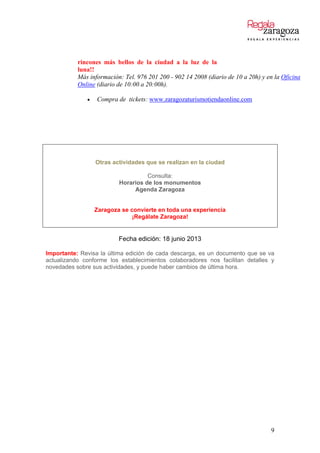 rincones más bellos de la ciudad a la luz de la
luna!!
Más información: Tel. 976 201 200 - 902 14 2008 (diario de 10 a 20h) y en la Oficina
Online (diario de 10:00 a 20:00h).
 Compra de tickets: www.zaragozaturismotiendaonline.com
Otras actividades que se realizan en la ciudad
Consulta:
Horarios de los monumentos
Agenda Zaragoza
Zaragoza se convierte en toda una experiencia
¡Regálate Zaragoza!
Fecha edición: 18 junio 2013
Importante: Revisa la última edición de cada descarga, es un documento que se va
actualizando conforme los establecimientos colaboradores nos facilitan detalles y
novedades sobre sus actividades, y puede haber cambios de última hora.
9
 