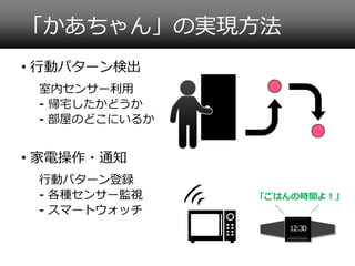 「かあちゃん」の実現方法
• 行動パターン検出
室内センサー利用
⁃ 帰宅したかどうか
⁃ 部屋のどこにいるか

• 家電操作・通知
行動パターン登録
⁃ 各種センサー監視
⁃ スマートウォッチ

「ごはんの時間よ！」

12:30

 