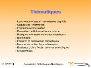 13.02.2014 Commission Bibliothèques Numériques
Thématiques
Lecture numérique et mécanismes cognitifs
Cultures de l’information
Formation à l'information
Évaluation de l'information sur Internet
Pratiques informationnelles des chercheurs
Bibliométrie
Écritures et publications scientifiques
Moteurs de recherche académiques
E-science , Libre Accès, archives scientifiques
Métadonnées
!10
 
