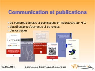 13.02.2014 Commission Bibliothèques Numériques
Communication et publications
de nombreux articles et publications en libre accès sur HAL
des directions d’ouvrages et de revues
des ouvrages
!16
 
