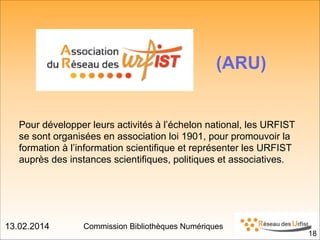 13.02.2014 Commission Bibliothèques Numériques
(ARU)
Pour développer leurs activités à l’échelon national, les URFIST
se sont organisées en association loi 1901, pour promouvoir la
formation à l’information scientifique et représenter les URFIST
auprès des instances scientifiques, politiques et associatives.
!18
 