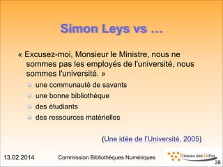 13.02.2014 Commission Bibliothèques Numériques
!28
Simon Leys vs …
« Excusez-moi, Monsieur le Ministre, nous ne
sommes pas les employés de l'université, nous
sommes l'université. »
une communauté de savants
une bonne bibliothèque
des étudiants
des ressources matérielles
!
(Une idée de l’Université, 2005)
 