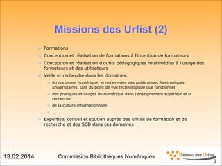 13.02.2014 Commission Bibliothèques Numériques
Missions des Urfist (2)!
!
Formations
Conception et réalisation de formations à l’intention de formateurs
Conception et réalisation d’outils pédagogiques multimédias à l’usage des
formateurs et des utilisateurs
Veille et recherche dans les domaines:
du document numérique, et notamment des publications électroniques
universitaires, tant du point de vue technologique que fonctionnel
des pratiques et usages du numérique dans l’enseignement supérieur et la
recherche
de la culture informationnelle
….
Expertise, conseil et soutien auprès des unités de formation et de
recherche et des SCD dans ces domaines
!7
 