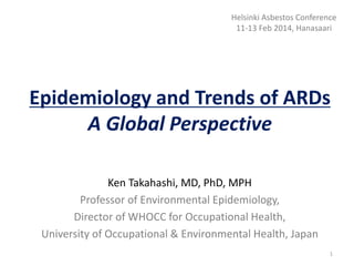 Epidemiology and Trends of ARDs
A Global Perspective
Ken Takahashi, MD, PhD, MPH
Professor of Environmental Epidemiology,
Director of WHOCC for Occupational Health,
University of Occupational & Environmental Health, Japan
1
Helsinki Asbestos Conference
11-13 Feb 2014, Hanasaari
 