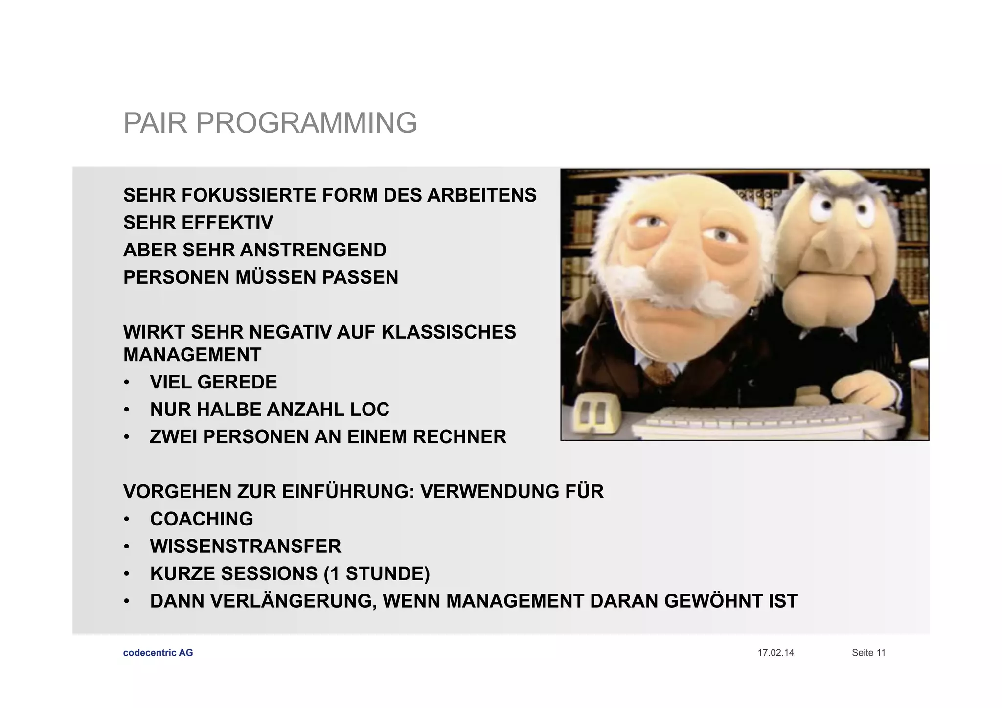 PAIR PROGRAMMING
SEHR FOKUSSIERTE FORM DES ARBEITENS
SEHR EFFEKTIV
ABER SEHR ANSTRENGEND
PERSONEN MÜSSEN PASSEN
WIRKT SEHR NEGATIV AUF KLASSISCHES
MANAGEMENT
•  VIEL GEREDE
•  NUR HALBE ANZAHL LOC
•  ZWEI PERSONEN AN EINEM RECHNER
VORGEHEN ZUR EINFÜHRUNG: VERWENDUNG FÜR
•  COACHING
•  WISSENSTRANSFER
•  KURZE SESSIONS (1 STUNDE)
•  DANN VERLÄNGERUNG, WENN MANAGEMENT DARAN GEWÖHNT IST
codecentric AG

17.02.14

Seite 11

 