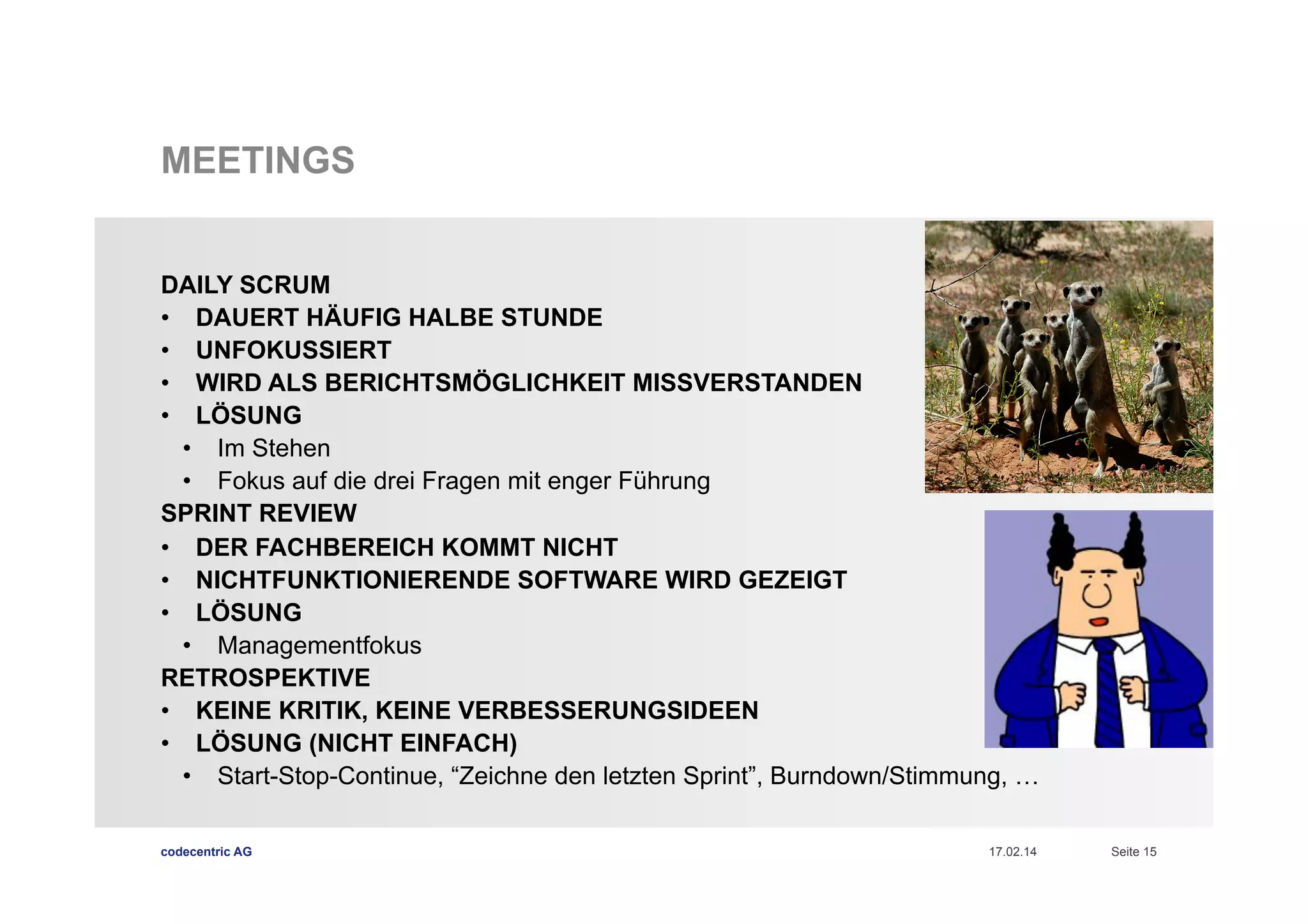 MEETINGS
DAILY SCRUM
•  DAUERT HÄUFIG HALBE STUNDE
•  UNFOKUSSIERT
•  WIRD ALS BERICHTSMÖGLICHKEIT MISSVERSTANDEN
•  LÖSUNG
•  Im Stehen
•  Fokus auf die drei Fragen mit enger Führung
SPRINT REVIEW
•  DER FACHBEREICH KOMMT NICHT
•  NICHTFUNKTIONIERENDE SOFTWARE WIRD GEZEIGT
•  LÖSUNG
•  Managementfokus
RETROSPEKTIVE
•  KEINE KRITIK, KEINE VERBESSERUNGSIDEEN
•  LÖSUNG (NICHT EINFACH)
•  Start-Stop-Continue, “Zeichne den letzten Sprint”, Burndown/Stimmung, …
codecentric AG

17.02.14

Seite 15

 