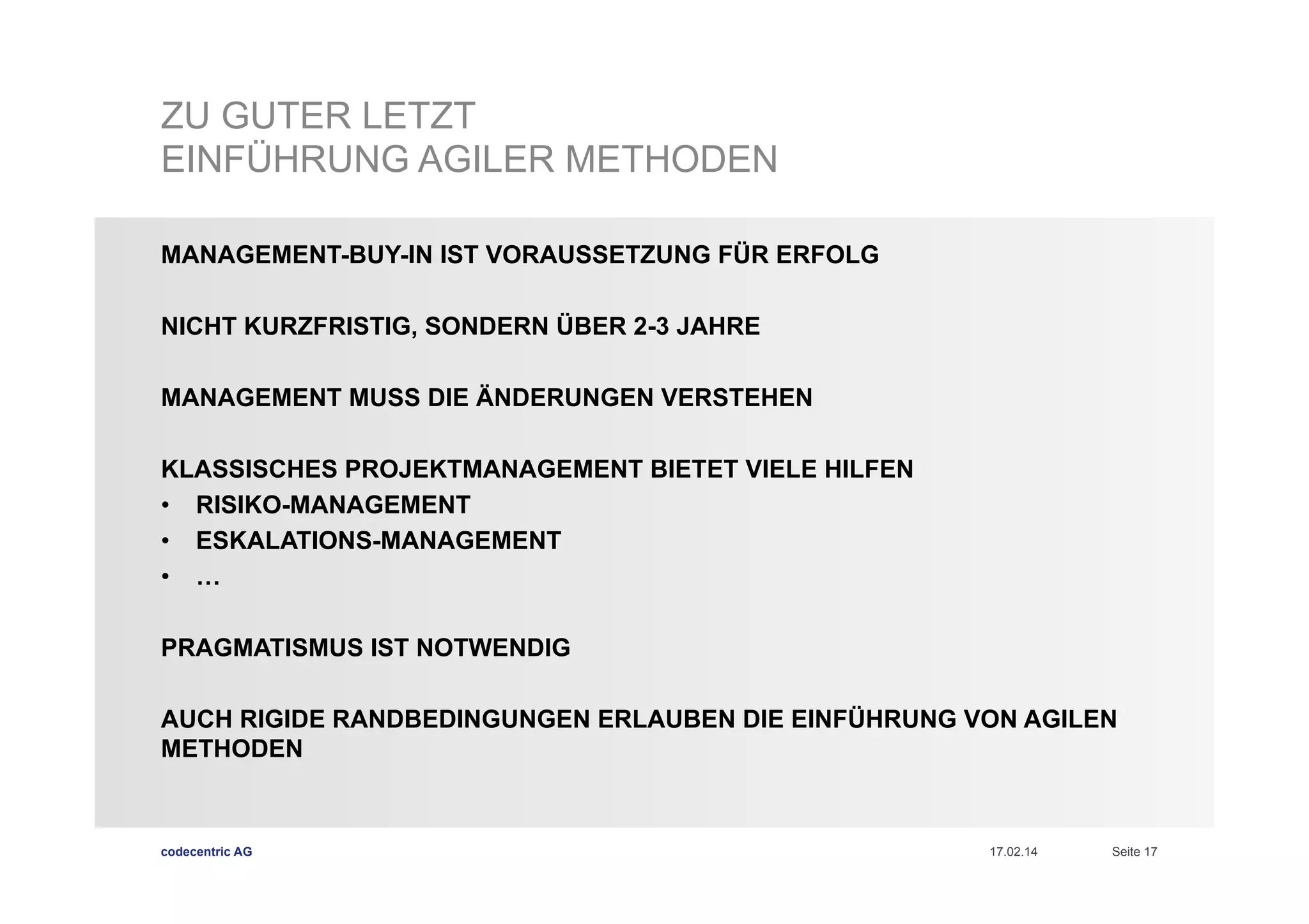 ZU GUTER LETZT
EINFÜHRUNG AGILER METHODEN
MANAGEMENT-BUY-IN IST VORAUSSETZUNG FÜR ERFOLG
NICHT KURZFRISTIG, SONDERN ÜBER 2-3 JAHRE
MANAGEMENT MUSS DIE ÄNDERUNGEN VERSTEHEN
KLASSISCHES PROJEKTMANAGEMENT BIETET VIELE HILFEN
•  RISIKO-MANAGEMENT
•  ESKALATIONS-MANAGEMENT
•  …
PRAGMATISMUS IST NOTWENDIG
AUCH RIGIDE RANDBEDINGUNGEN ERLAUBEN DIE EINFÜHRUNG VON AGILEN
METHODEN

codecentric AG

17.02.14

Seite 17

 