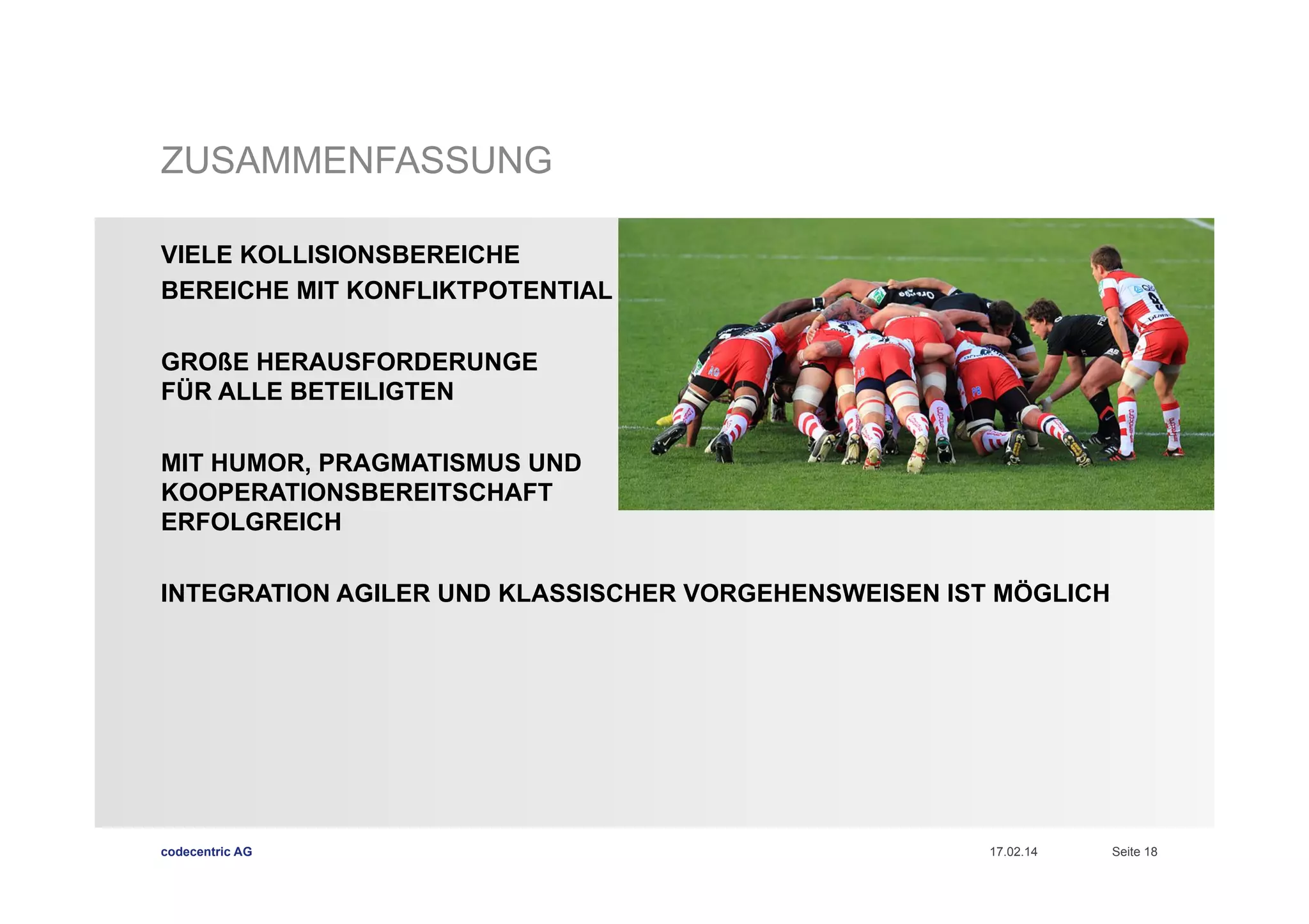 ZUSAMMENFASSUNG
VIELE KOLLISIONSBEREICHE
BEREICHE MIT KONFLIKTPOTENTIAL
GROßE HERAUSFORDERUNGE
FÜR ALLE BETEILIGTEN
MIT HUMOR, PRAGMATISMUS UND
KOOPERATIONSBEREITSCHAFT
ERFOLGREICH
INTEGRATION AGILER UND KLASSISCHER VORGEHENSWEISEN IST MÖGLICH

codecentric AG

17.02.14

Seite 18

 