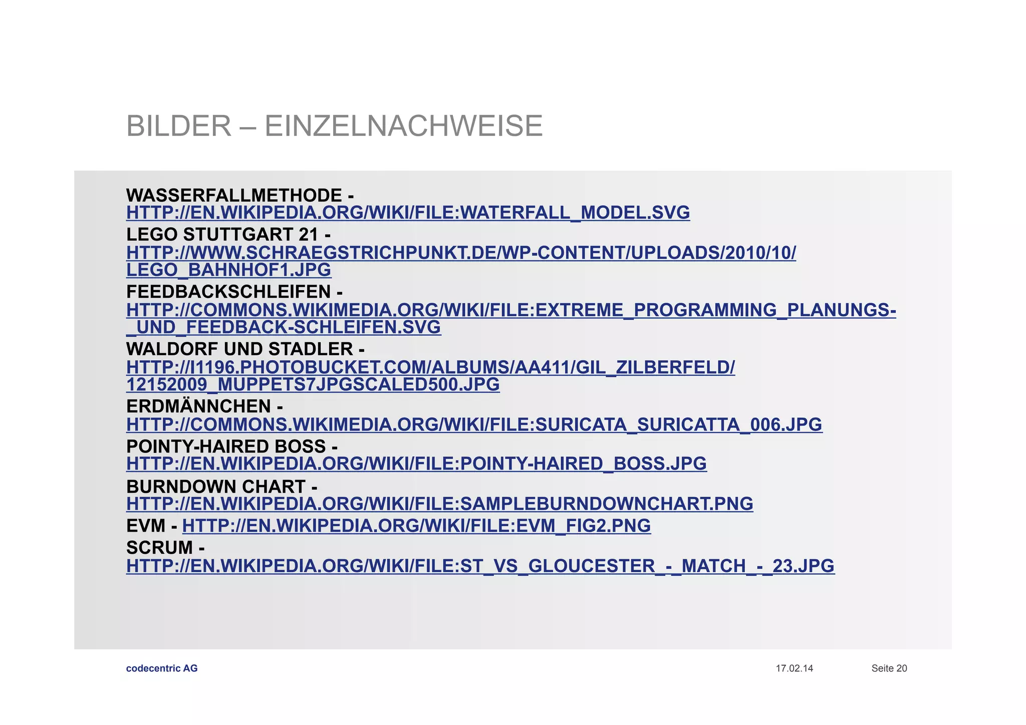 BILDER – EINZELNACHWEISE
WASSERFALLMETHODE HTTP://EN.WIKIPEDIA.ORG/WIKI/FILE:WATERFALL_MODEL.SVG
LEGO STUTTGART 21 HTTP://WWW.SCHRAEGSTRICHPUNKT.DE/WP-CONTENT/UPLOADS/2010/10/
LEGO_BAHNHOF1.JPG
FEEDBACKSCHLEIFEN HTTP://COMMONS.WIKIMEDIA.ORG/WIKI/FILE:EXTREME_PROGRAMMING_PLANUNGS_UND_FEEDBACK-SCHLEIFEN.SVG
WALDORF UND STADLER HTTP://I1196.PHOTOBUCKET.COM/ALBUMS/AA411/GIL_ZILBERFELD/
12152009_MUPPETS7JPGSCALED500.JPG
ERDMÄNNCHEN HTTP://COMMONS.WIKIMEDIA.ORG/WIKI/FILE:SURICATA_SURICATTA_006.JPG
POINTY-HAIRED BOSS HTTP://EN.WIKIPEDIA.ORG/WIKI/FILE:POINTY-HAIRED_BOSS.JPG
BURNDOWN CHART HTTP://EN.WIKIPEDIA.ORG/WIKI/FILE:SAMPLEBURNDOWNCHART.PNG
EVM - HTTP://EN.WIKIPEDIA.ORG/WIKI/FILE:EVM_FIG2.PNG
SCRUM HTTP://EN.WIKIPEDIA.ORG/WIKI/FILE:ST_VS_GLOUCESTER_-_MATCH_-_23.JPG

codecentric AG

17.02.14

Seite 20

 