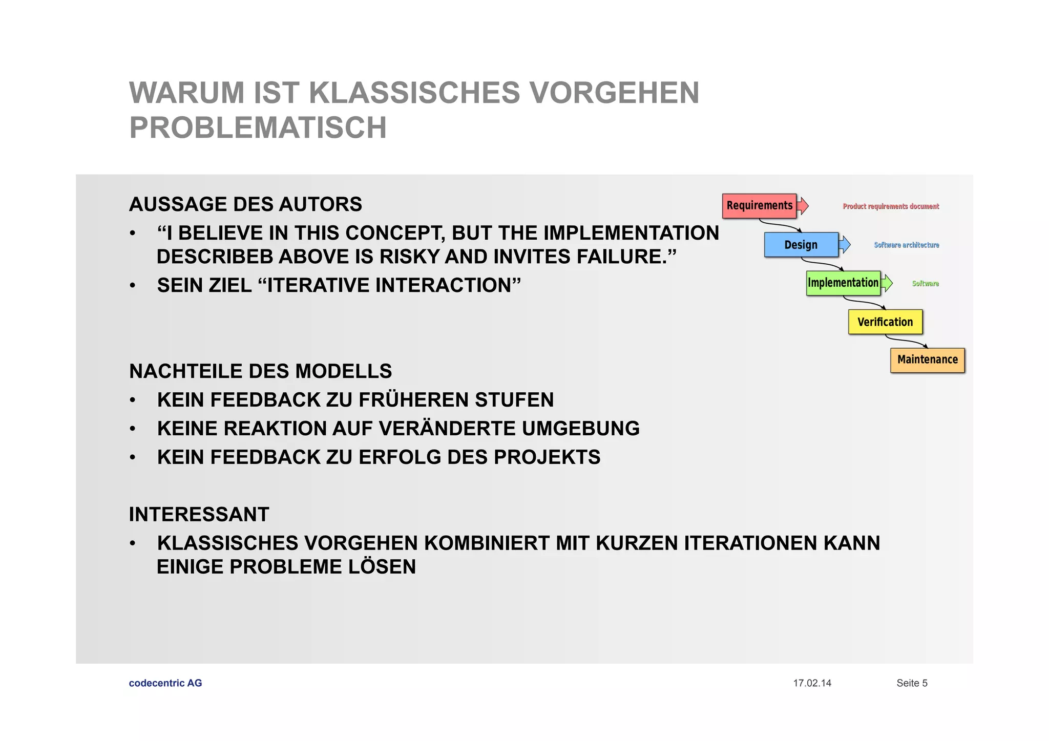 WARUM IST KLASSISCHES VORGEHEN
PROBLEMATISCH
AUSSAGE DES AUTORS
•  “I BELIEVE IN THIS CONCEPT, BUT THE IMPLEMENTATION
DESCRIBEB ABOVE IS RISKY AND INVITES FAILURE.”
•  SEIN ZIEL “ITERATIVE INTERACTION”

NACHTEILE DES MODELLS
•  KEIN FEEDBACK ZU FRÜHEREN STUFEN
•  KEINE REAKTION AUF VERÄNDERTE UMGEBUNG
•  KEIN FEEDBACK ZU ERFOLG DES PROJEKTS
INTERESSANT
•  KLASSISCHES VORGEHEN KOMBINIERT MIT KURZEN ITERATIONEN KANN
EINIGE PROBLEME LÖSEN

codecentric AG

17.02.14

Seite 5

 