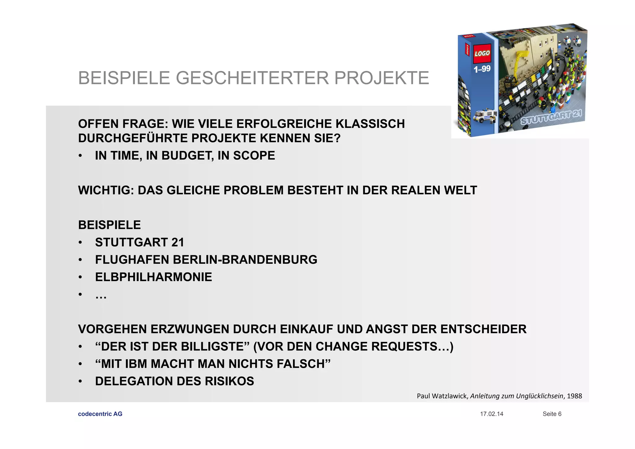 BEISPIELE GESCHEITERTER PROJEKTE
OFFEN FRAGE: WIE VIELE ERFOLGREICHE KLASSISCH
DURCHGEFÜHRTE PROJEKTE KENNEN SIE?
•  IN TIME, IN BUDGET, IN SCOPE
WICHTIG: DAS GLEICHE PROBLEM BESTEHT IN DER REALEN WELT
BEISPIELE
•  STUTTGART 21
•  FLUGHAFEN BERLIN-BRANDENBURG
•  ELBPHILHARMONIE
•  …
VORGEHEN ERZWUNGEN DURCH EINKAUF UND ANGST DER ENTSCHEIDER
•  “DER IST DER BILLIGSTE” (VOR DEN CHANGE REQUESTS…)
•  “MIT IBM MACHT MAN NICHTS FALSCH”
•  DELEGATION DES RISIKOS
Paul	
  Watzlawick,	
  Anleitung	
  zum	
  Unglücklichsein,	
  1988	
  	
  
codecentric AG

17.02.14

Seite 6

 