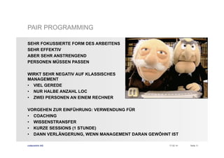 PAIR PROGRAMMING
SEHR FOKUSSIERTE FORM DES ARBEITENS
SEHR EFFEKTIV
ABER SEHR ANSTRENGEND
PERSONEN MÜSSEN PASSEN
WIRKT SEHR NEGATIV AUF KLASSISCHES
MANAGEMENT
•  VIEL GEREDE
•  NUR HALBE ANZAHL LOC
•  ZWEI PERSONEN AN EINEM RECHNER
VORGEHEN ZUR EINFÜHRUNG: VERWENDUNG FÜR
•  COACHING
•  WISSENSTRANSFER
•  KURZE SESSIONS (1 STUNDE)
•  DANN VERLÄNGERUNG, WENN MANAGEMENT DARAN GEWÖHNT IST
codecentric AG

17.02.14

Seite 11

 