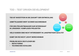 TDD – TEST DRIVEN DEVELOPMENT
Red	
  

TDD IST INVESTITION IN DIE ZUKUNFT DER ENTWICKLUNG
UNMITTELBARER WERT SCHWER NACHWEISBAR
FÜR DEN PROJEKTMANAGER NUR INTERESSANT
IN LÄNGEREN / KOMPLEXEN PROJEKTEN

Refactor	
  

Green	
  

VIELE KUNDEN SIND NICHT INTERESSIERT IN LANGFRISTIGER QUALITÄT
DAMIT EIN ROI NICHT LEICHT BERECHENBAR
PROBLEM NOCH DEUTLICHER BEI
•  REFACTORING
•  TECHNISCHEN SCHULDEN

codecentric AG

17.02.14

Seite 12

 