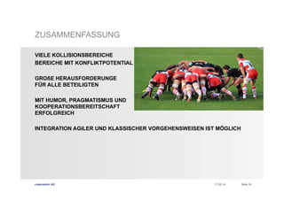 ZUSAMMENFASSUNG
VIELE KOLLISIONSBEREICHE
BEREICHE MIT KONFLIKTPOTENTIAL
GROßE HERAUSFORDERUNGE
FÜR ALLE BETEILIGTEN
MIT HUMOR, PRAGMATISMUS UND
KOOPERATIONSBEREITSCHAFT
ERFOLGREICH
INTEGRATION AGILER UND KLASSISCHER VORGEHENSWEISEN IST MÖGLICH

codecentric AG

17.02.14

Seite 18

 