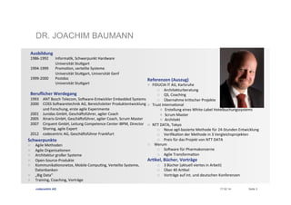 DR. JOACHIM BAUMANN
Ausbildung	
  
1986-­‐1992
	
  
1994-­‐1999
	
  
1999-­‐2000
	
  
	
  

	
  Informa?k,	
  Schwerpunkt	
  Hardware	
  
	
  Universität	
  Stuegart	
  
	
  Promo?on,	
  verteilte	
  Systeme	
  
	
  Universität	
  Stuegart,	
  Universität	
  Genf	
  
	
  Postdoc	
  
	
  Universität	
  Stuegart	
  

Referenzen	
  (Auszug)	
  
n 

Beruﬂicher	
  Werdegang	
  

1993  ANT	
  Bosch	
  Telecom,	
  SoUware-­‐Entwickler	
  Embedded	
  Systems	
  
2000  COSS	
  SoUwaretechnik	
  AG,	
  Bereichsleiter	
  Produktentwicklung	
   n 
und	
  Forschung,	
  erste	
  agile	
  Experimente	
  
2001  Junidas	
  GmbH,	
  GeschäUsführer,	
  agiler	
  Coach	
  
2005  Xinaris	
  GmbH,	
  GeschäUsführer,	
  agiler	
  Coach,	
  Scrum	
  Master	
  
2007  Cirquent	
  GmbH,	
  Leitung	
  Competence	
  Center	
  iBPM,	
  Director	
   n 
Shoring,	
  agile	
  Expert	
  
2012  codecentric	
  AG,	
  GeschäUsführer	
  Frankfurt	
  

Schwerpunkte	
  
n 
n 
n 
n 
n 
n 
n 

Agile	
  Methoden	
  
Agile	
  Organisa?onen	
  
Architektur	
  großer	
  Systeme	
  
Open-­‐Source-­‐Produkte	
  
Kommunika?onsnetze,	
  Mobile	
  Compu?ng,	
  Verteilte	
  Systeme,	
  
Datenbanken	
  
„Big	
  Data“	
  
Training,	
  Coaching,	
  Vorträge	
  
codecentric AG

p 

FIDUCIA	
  IT	
  AG,	
  Karlsruhe	
  
p  Architekturberatung	
  
p  QS,	
  Coaching	
  
p  Übernahme	
  kri?scher	
  Projekte	
  
Trust	
  Interna?onal	
  
n  Erstellung	
  eines	
  White-­‐Label	
  Hotelbuchungssystems	
  	
  
n  Scrum	
  Master	
  
n  Architekt	
  
NTT	
  DATA,	
  Tokyo	
  
p  Neue	
  agil-­‐basierte	
  Methode	
  für	
  24-­‐Stunden	
  Entwicklung	
  
p  Veriﬁka?on	
  der	
  Methode	
  in	
  3	
  Vergleichsprojekten	
  
p  Preis	
  für	
  das	
  Projekt	
  von	
  NTT	
  DATA	
  
Werum	
  
p  SoUware	
  für	
  Pharmakonzerne	
  
p  Agile	
  Transforma?on	
  

Ar.kel,	
  Bücher,	
  Vorträge	
  
p 
p 
p 

3	
  Bücher	
  (aktuell	
  viertes	
  in	
  Arbeit)	
  
Über	
  40	
  Ar?kel	
  
Vorträge	
  auf	
  int.	
  und	
  deutschen	
  Konferenzen	
  
17.02.14

Seite 3

 