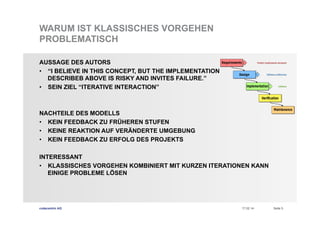 WARUM IST KLASSISCHES VORGEHEN
PROBLEMATISCH
AUSSAGE DES AUTORS
•  “I BELIEVE IN THIS CONCEPT, BUT THE IMPLEMENTATION
DESCRIBEB ABOVE IS RISKY AND INVITES FAILURE.”
•  SEIN ZIEL “ITERATIVE INTERACTION”

NACHTEILE DES MODELLS
•  KEIN FEEDBACK ZU FRÜHEREN STUFEN
•  KEINE REAKTION AUF VERÄNDERTE UMGEBUNG
•  KEIN FEEDBACK ZU ERFOLG DES PROJEKTS
INTERESSANT
•  KLASSISCHES VORGEHEN KOMBINIERT MIT KURZEN ITERATIONEN KANN
EINIGE PROBLEME LÖSEN

codecentric AG

17.02.14

Seite 5

 