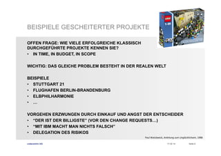 BEISPIELE GESCHEITERTER PROJEKTE
OFFEN FRAGE: WIE VIELE ERFOLGREICHE KLASSISCH
DURCHGEFÜHRTE PROJEKTE KENNEN SIE?
•  IN TIME, IN BUDGET, IN SCOPE
WICHTIG: DAS GLEICHE PROBLEM BESTEHT IN DER REALEN WELT
BEISPIELE
•  STUTTGART 21
•  FLUGHAFEN BERLIN-BRANDENBURG
•  ELBPHILHARMONIE
•  …
VORGEHEN ERZWUNGEN DURCH EINKAUF UND ANGST DER ENTSCHEIDER
•  “DER IST DER BILLIGSTE” (VOR DEN CHANGE REQUESTS…)
•  “MIT IBM MACHT MAN NICHTS FALSCH”
•  DELEGATION DES RISIKOS
Paul	
  Watzlawick,	
  Anleitung	
  zum	
  Unglücklichsein,	
  1988	
  	
  
codecentric AG

17.02.14

Seite 6

 