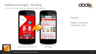 Vodafone Kampagne - Branding.
Mit nur einem Klick vom Ad zum Aufladen der CallYa Freikarte.

Highlights:

Über 5.500 Clicks
CTR von 3,51%

Werbemittel – Lockscreen Ad
Mediapack abalo Media Deutschland GmbH

Landingpage
26

 