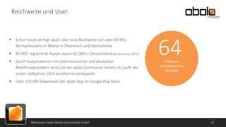 Reichweite und User.



Schon heute verfügt abalo über eine Reichweite von über 64 Mio.
Ad Impressions im Monat in Österreich und Deutschland



85.000 registrierte Nutzer, davon 65.000 in Deutschland (Stand Januar 2014)



Durch Kooperationen mit österreichischen und deutschen
Mobilfunkprovidern wird sich die abalo-Community bereits im Laufe des
ersten Halbjahres 2014 annähernd verdoppeln.



64

Über 120.000 Downloads der abalo App im Google Play Store

Mediapack abalo Media Deutschland GmbH

Millionen
Ad Impressions
01/2014

33

 