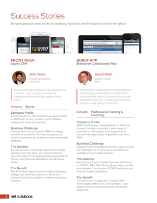 Success Stories 
Bringing product ideas to life for Startups, Agencies and Enterprises around the globe 
FRONT RUSH 
Sports CRM 
Industry Sports 
BURST APP 
Enterprise Collaboration Tool 
Industry Professional Training & 
Coaching 
“We work with Net Solutions on key development 
initiatives. They consistently exceed our 
expectations despite being in separate time 
zones.” 
“Net Solutions’ outstanding Project Management 
methodologies and dedication to their clients 
has positioned them as a premiere outsourced 
development partner. I would recommend Net 
Solutions to all, without hesitation.” 
Sean Devlin, 
Product Development, 
Front Rush 
Daniel Wolfe, 
Director of R&D, 
ISAIX 
Company Profile 
Front Rush, LLC, a US based startup, was founded 
in 2006 with an aim to build a sports CRM for 
college and university coaches. 
Business Challenge 
Develop first of its kind sports CRM for college 
coaches to streamline their recruiting process, 
which is accessible on multiple screens and mobile 
platforms. 
The Solution 
A cross-browser compatible desktop and mobile 
website was built, which got a good response. 
Later, the native Front Rush app was developed for 
iPhone, iPad, Android, BlackBerry and Windows 
Phone. 
The Benefit 
The Front Rush app became an instant hit among 
college and university coaches in the U.S.A., 
making Front Rush a leader in athlete recruitment 
software. 
Company Profile 
ISAIX Technologies, headquartered in Montreal, 
Canada, has been providing a wide range of 
proprietary technologies, learning tools and 
educational experiences to global brands since 
1989. 
Business Challenge 
Upgrade the technology behind their legacy Coach 
4.2 application to increase its accessibility and 
usability across multiple devices. 
The Solution 
A brand new Coach 5 application was built based 
on HTML5, .NET, SQL Server, jQuery, Ajax and RIA 
technologies. The app was SCORM compliant and 
had new media capabilities. 
The Benefit 
The new Coach 5 application helped ISAIX 
Technologies deliver rich cross-platform, cross-device 
training experience to their worldwide 
customers. 
4 
 