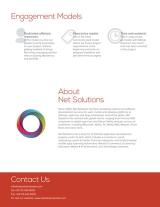 Engagement Models 
  
About 
Net Solutions 
Since 2000, Net Solutions has been providing outsourced software 
development services for web, mobile and desktop platforms to 
startups, agencies and large enterprises around the globe. Net 
Solutions has worked with global clients, ranging from Fortune 500 
companies to digital agencies and Silicon Valley startups, across six 
continents, including Microsoft, Yahoo, PC World, IMG, Mobclix, Front 
Rush and many more. 
Net Solutions has a long list of Android application development 
projects under its belt, which includes e-commerce, social 
networking, sports & media, financial, enterprise, and location-based 
mobile apps spanning Automotive, Retail/ E-Commerce, E-Learning/ 
Education, Media & Entertainment, and Technology industries. 
Dedicated offshore 
resources: 
In this model you hire our 
people to work exclusively 
on your project, without 
getting involved in things 
like hiring, managing attrition 
rates or paying allowances 
and benefits. 
Fixed price model: 
This is the most 
commonly used model 
where we freeze project 
requirements in the 
beginning and work on 
assigned deadlines and 
pre-determined budgets. 
Time and material: 
This is a pay as you 
go model, with billings 
based on how much 
time has been invested 
in the project. 
Contact Us 
info@netsolutionsindia.com 
Tel +91-172-431-5000 
Fax +91-172-431-5003 
Or visit our website: www.netsolutionsindia.com 
