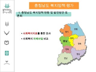 1. 충청남도 복지정책 현황 및 발전방안 토
론회
충청남도 복지정책 평가
 사회복지지표를 통한 조사
 사회복지 자체사업 비교
 